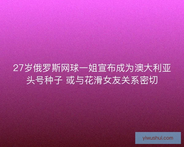 27岁俄罗斯网球一姐宣布成为澳大利亚头号种子 或与花滑女友关系密切