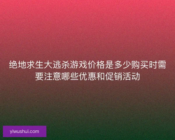 绝地求生大逃杀游戏价格是多少购买时需要注意哪些优惠和促销活动