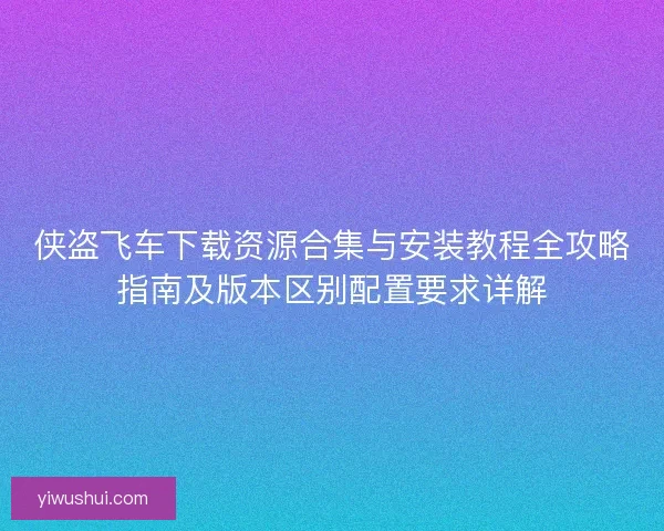 侠盗飞车下载资源合集与安装教程全攻略指南及版本区别配置要求详解