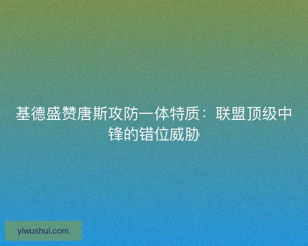 基德盛赞唐斯攻防一体特质：联盟顶级中锋的错位威胁