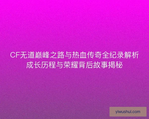 CF无道巅峰之路与热血传奇全纪录解析成长历程与荣耀背后故事揭秘