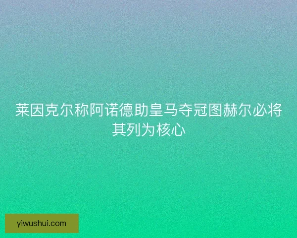 莱因克尔称阿诺德助皇马夺冠图赫尔必将其列为核心