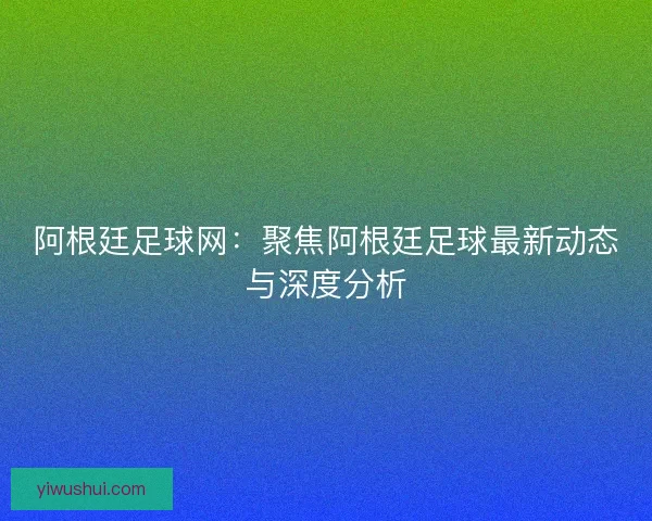 阿根廷足球网：聚焦阿根廷足球最新动态与深度分析