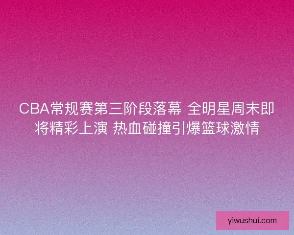 CBA常规赛第三阶段落幕 全明星周末即将精彩上演 热血碰撞引爆篮球激情