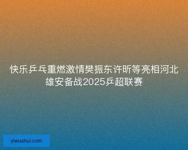 快乐乒乓重燃激情樊振东许昕等亮相河北雄安备战2025乒超联赛