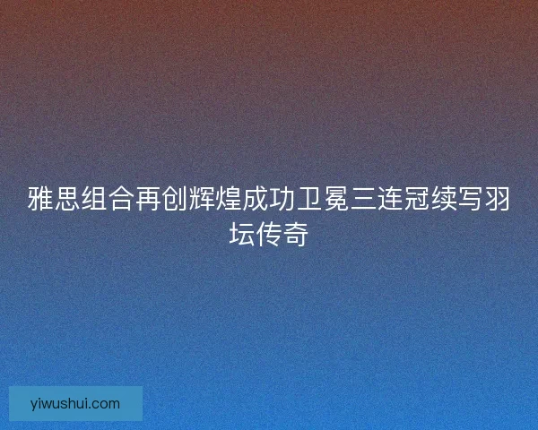 雅思组合再创辉煌成功卫冕三连冠续写羽坛传奇