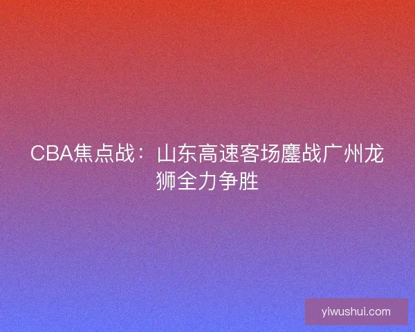 CBA焦点战：山东高速客场鏖战广州龙狮全力争胜