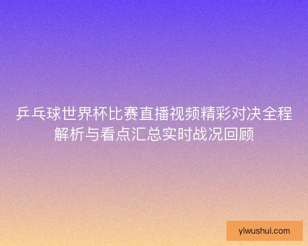 乒乓球世界杯比赛直播视频精彩对决全程解析与看点汇总实时战况回顾