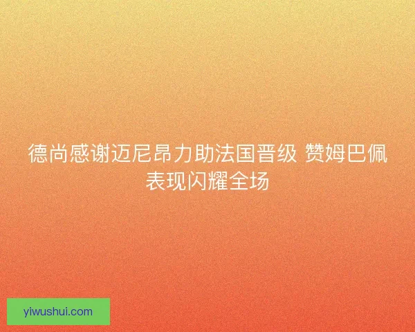 德尚感谢迈尼昂力助法国晋级 赞姆巴佩表现闪耀全场