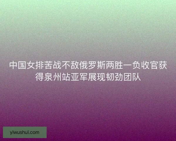 中国女排苦战不敌俄罗斯两胜一负收官获得泉州站亚军展现韧劲团队