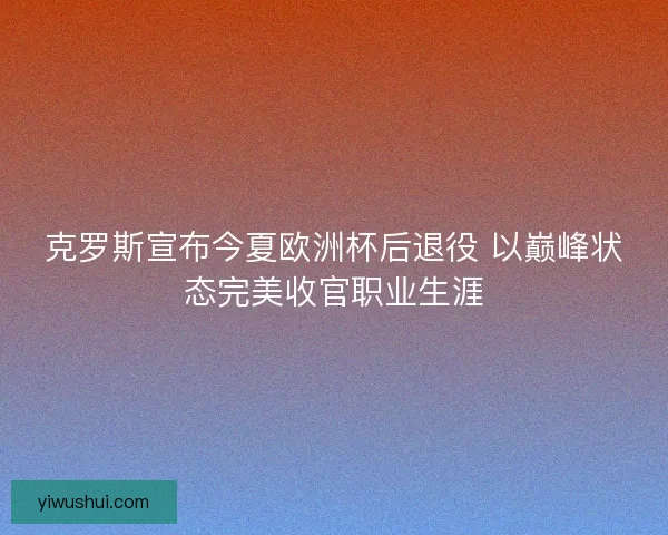 克罗斯宣布今夏欧洲杯后退役 以巅峰状态完美收官职业生涯