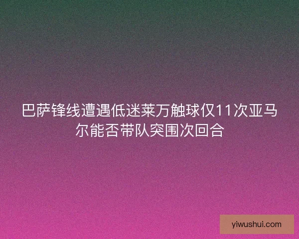 巴萨锋线遭遇低迷莱万触球仅11次亚马尔能否带队突围次回合
