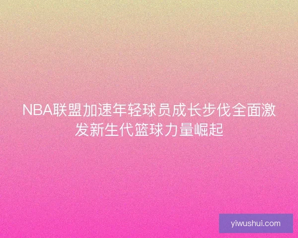 NBA联盟加速年轻球员成长步伐全面激发新生代篮球力量崛起