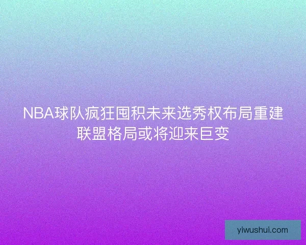 NBA球队疯狂囤积未来选秀权布局重建联盟格局或将迎来巨变