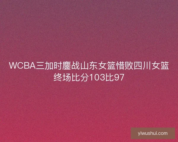 WCBA三加时鏖战山东女篮惜败四川女篮终场比分103比97