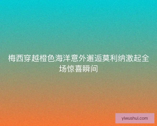梅西穿越橙色海洋意外邂逅莫利纳激起全场惊喜瞬间