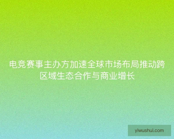 电竞赛事主办方加速全球市场布局推动跨区域生态合作与商业增长